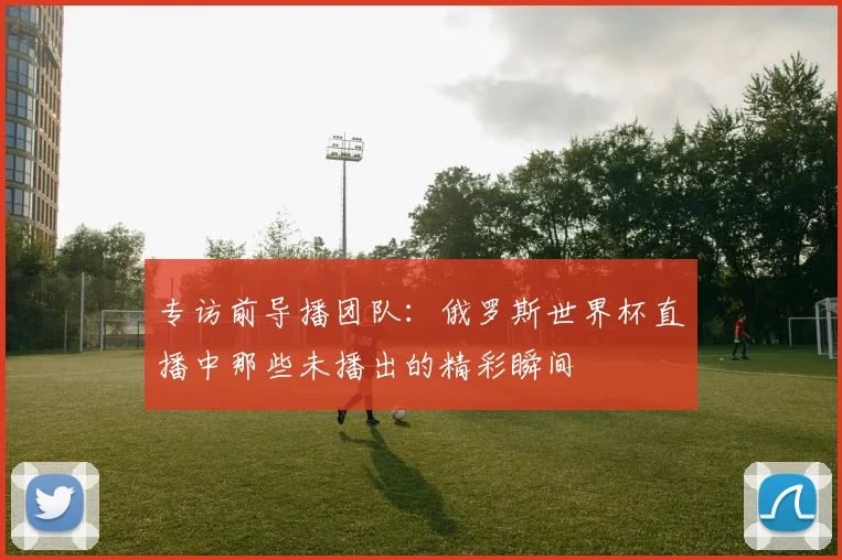 专访前导播团队:俄罗斯世界杯直播中那些未播出的精彩瞬间