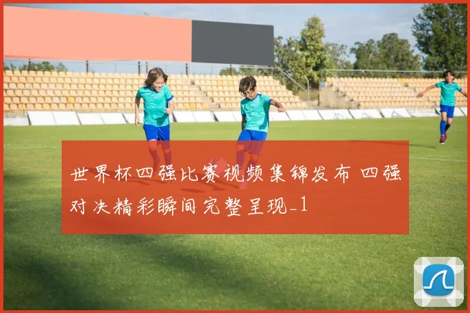 世界杯四强比赛视频集锦发布 四强对决精彩瞬间完整呈现_1