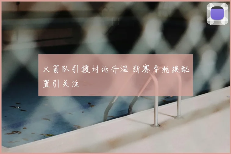 火箭队引援讨论升温 新赛季轮换配置引关注