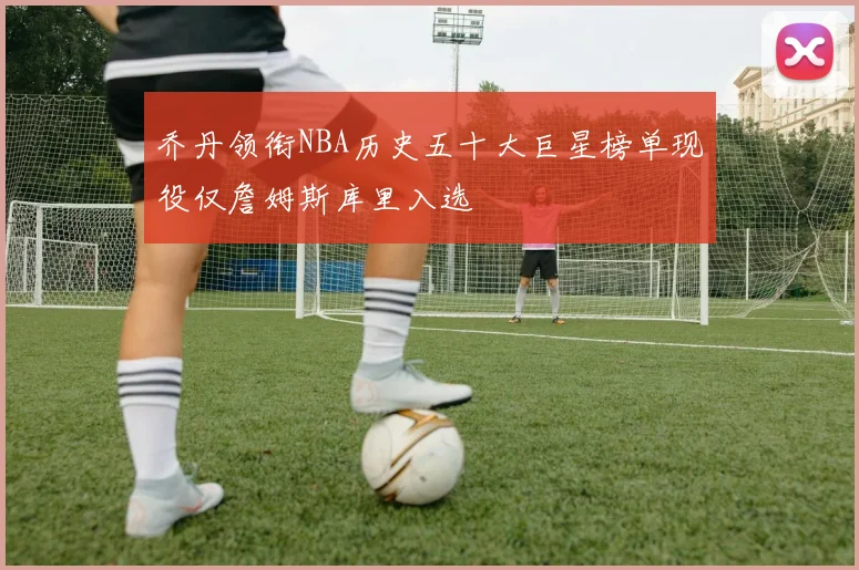 乔丹领衔NBA历史五十大巨星榜单现役仅詹姆斯库里入选