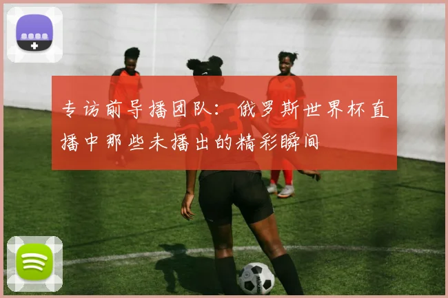 专访前导播团队:俄罗斯世界杯直播中那些未播出的精彩瞬间