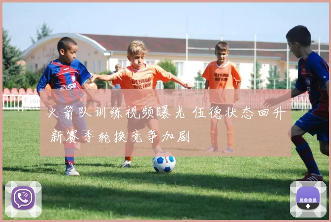 火箭队训练视频曝光 伍德状态回升 新赛季轮换竞争加剧