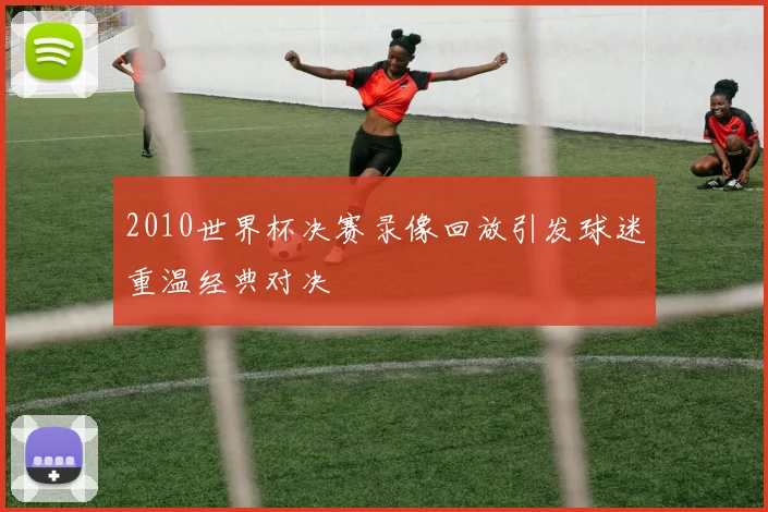 2010世界杯决赛录像回放引发球迷重温经典对决