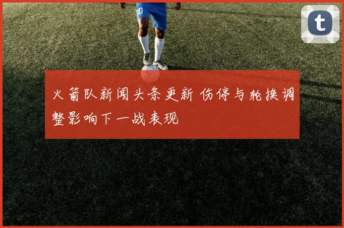 火箭队新闻头条更新 伤停与轮换调整影响下一战表现