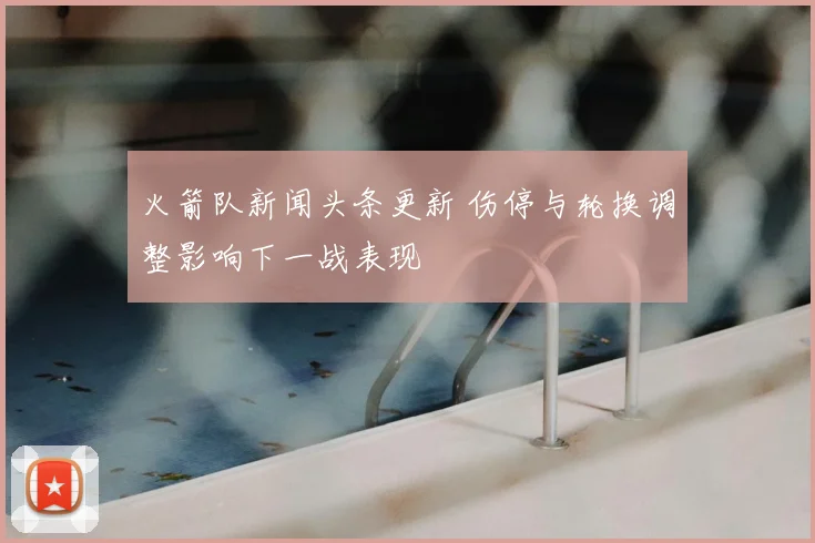 火箭队新闻头条更新 伤停与轮换调整影响下一战表现