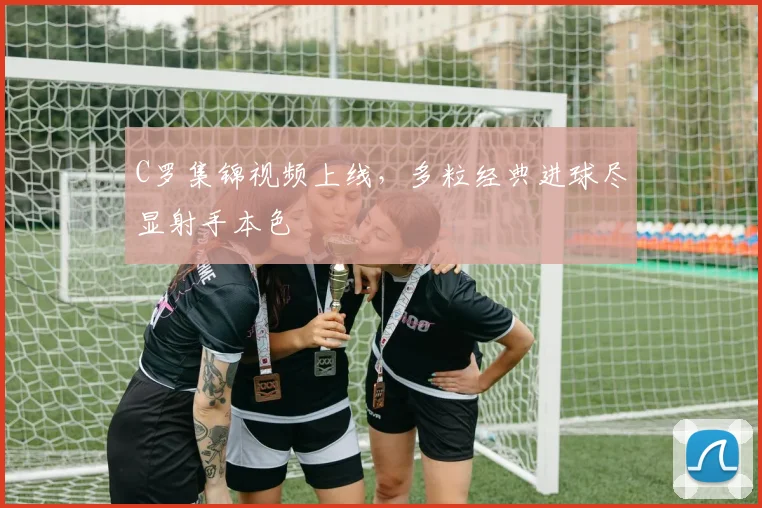 C罗集锦视频上线,多粒经典进球尽显射手本色