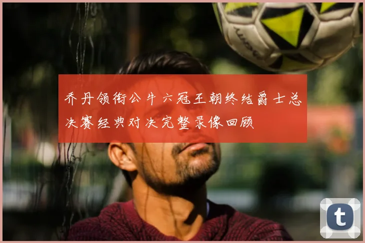乔丹领衔公牛六冠王朝终结爵士总决赛经典对决完整录像回顾
