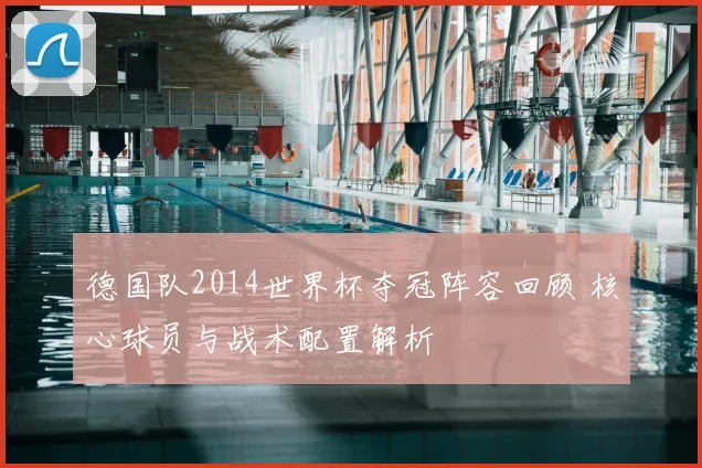 德国队2014世界杯夺冠阵容回顾 核心球员与战术配置解析