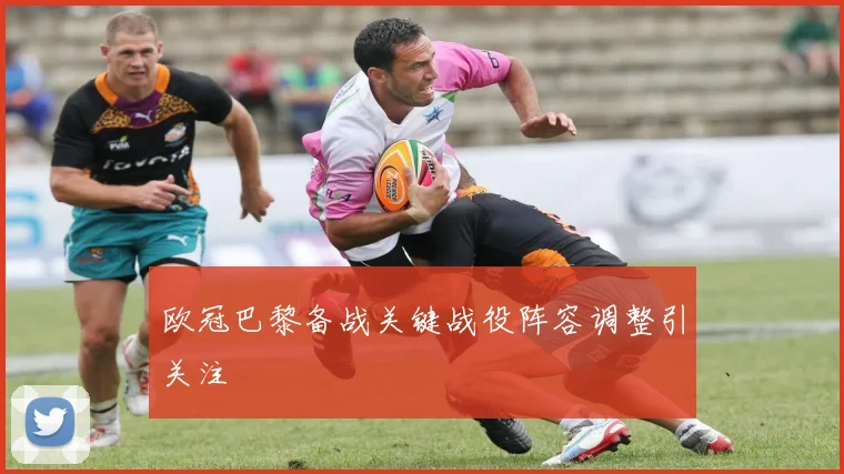 欧冠巴黎备战关键战役阵容调整引关注
