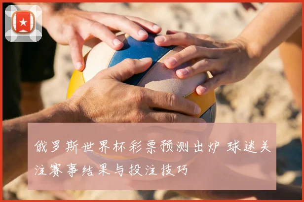 俄罗斯世界杯彩票预测出炉 球迷关注赛事结果与投注技巧
