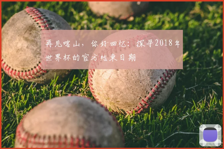 再见喀山,你好回忆:探寻2018年世界杯的官方结束日期