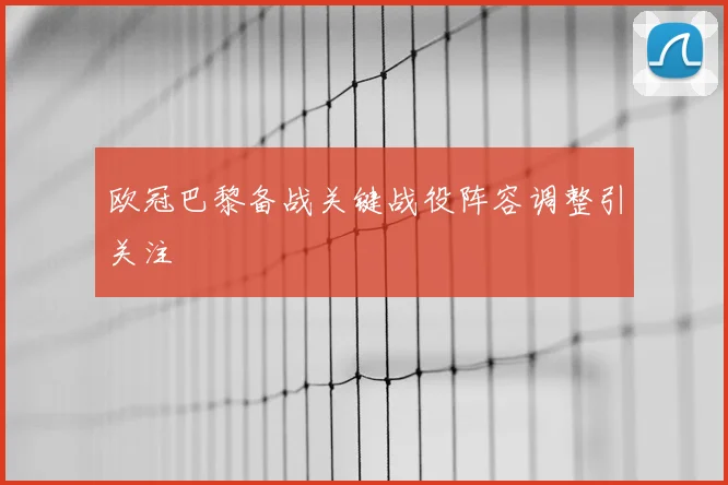 欧冠巴黎备战关键战役阵容调整引关注