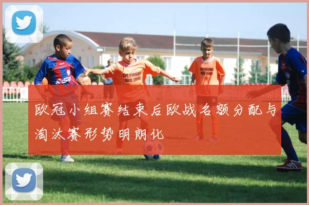 欧冠小组赛结束后欧战名额分配与淘汰赛形势明朗化