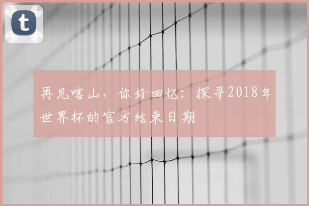 再见喀山,你好回忆:探寻2018年世界杯的官方结束日期