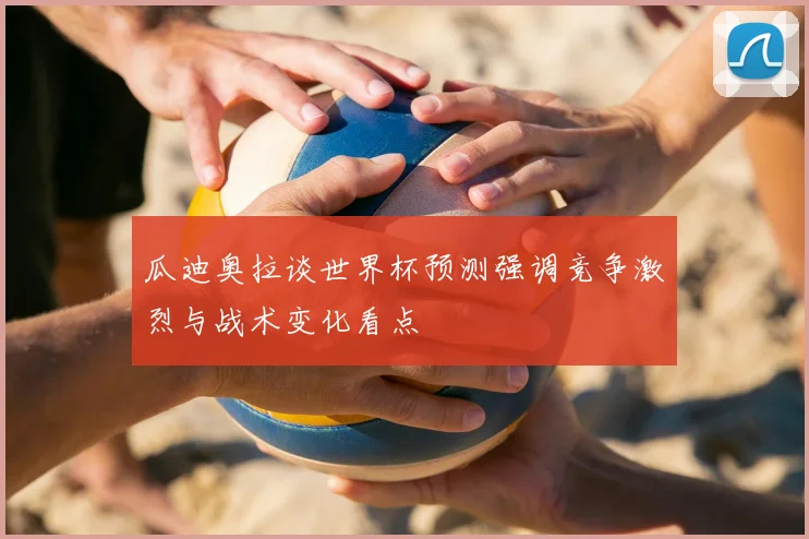 瓜迪奥拉谈世界杯预测强调竞争激烈与战术变化看点