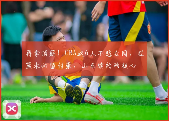 再拿顶薪!CBA这6人不愁合同,辽篮未必留付豪,山东续约两核心