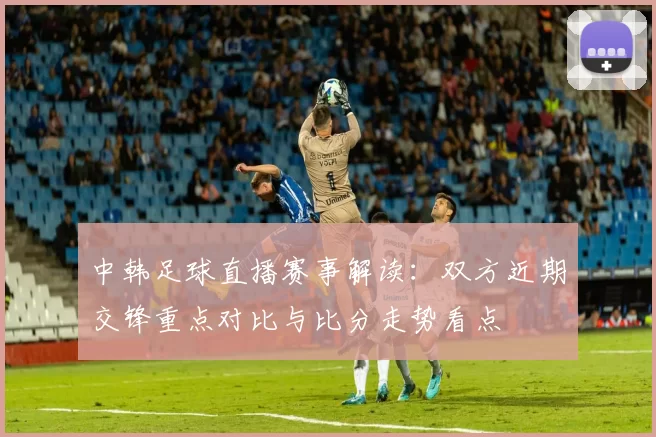 中韩足球直播赛事解读:双方近期交锋重点对比与比分走势看点