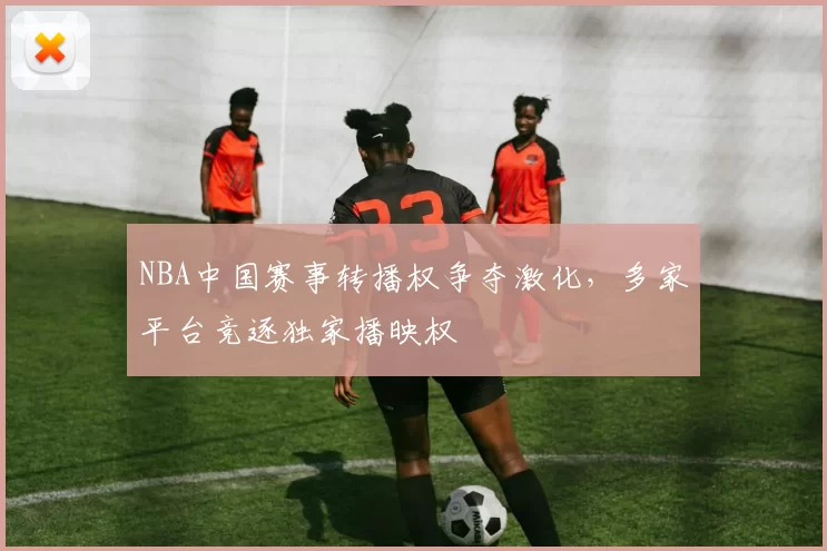 NBA中国赛事转播权争夺激化,多家平台竞逐独家播映权