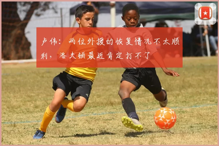 卢伟：两位外援的恢复情况不太顺利，洛夫顿最近肯定打不了