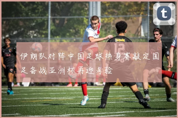 伊朗队对阵中国足球热身赛敲定国足备战亚洲杯再迎考验