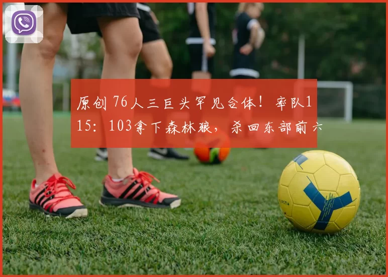 原创 76人三巨头罕见合体！率队115：103拿下森林狼，杀回东部前六