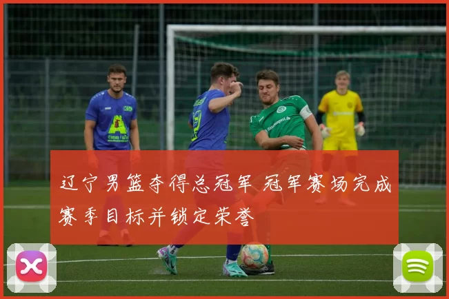 辽宁男篮夺得总冠军 冠军赛场完成赛季目标并锁定荣誉