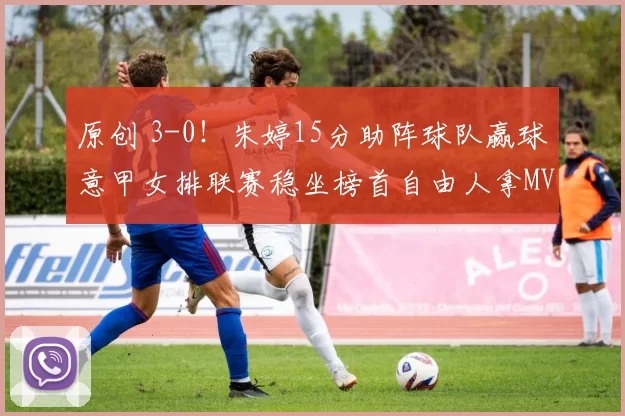 原创 3-0！朱婷15分助阵球队赢球意甲女排联赛稳坐榜首自由人拿MVP