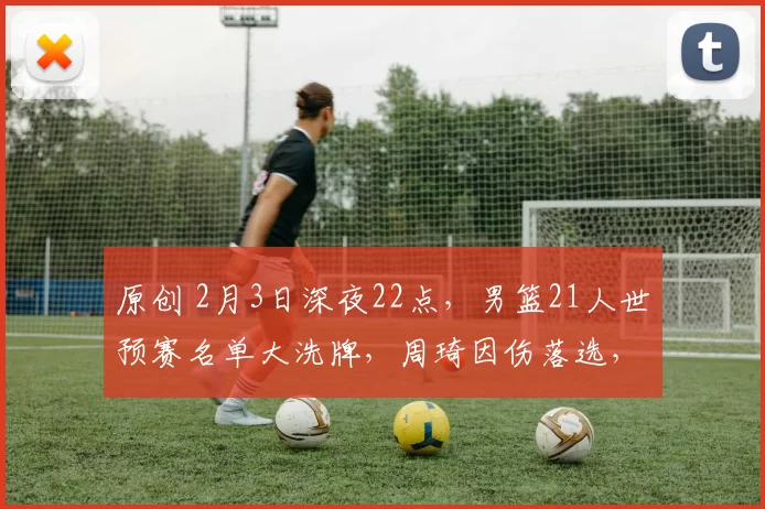 原创 2月3日深夜22点，男篮21人世预赛名单大洗牌，周琦因伤落选，徐杰回归