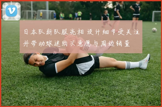 日本队新队服亮相 设计细节受关注并带动球迷购买意愿与周边销量