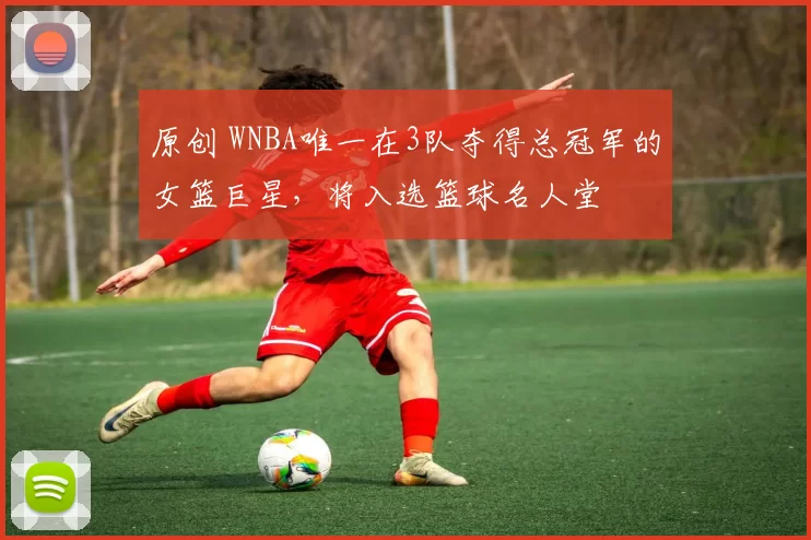 原创 WNBA唯一在3队夺得总冠军的女篮巨星，将入选篮球名人堂