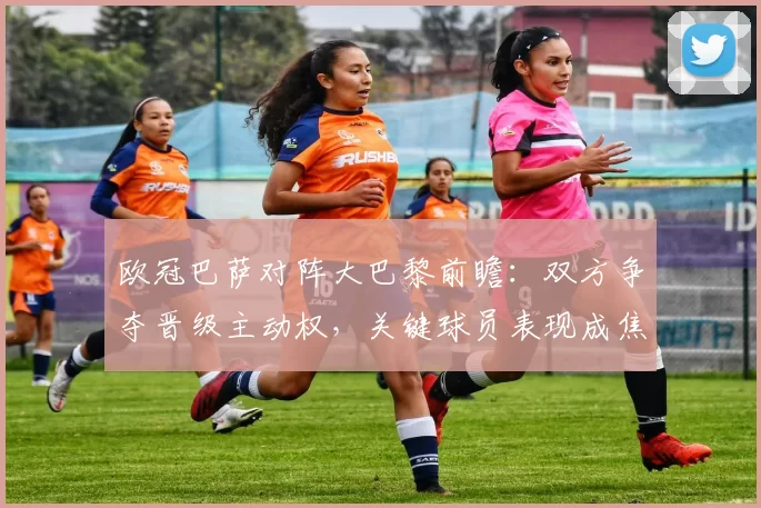 欧冠巴萨对阵大巴黎前瞻:双方争夺晋级主动权,关键球员表现成焦点