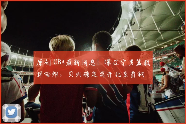原创 CBA最新消息!曝辽宁男篮裁掉哈维,贝利确定离开北京首钢