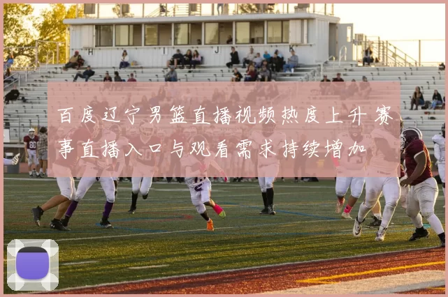 百度辽宁男篮直播视频热度上升 赛事直播入口与观看需求持续增加