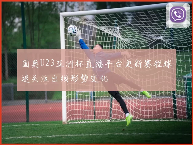 国奥U23亚洲杯直播平台更新赛程球迷关注出线形势变化