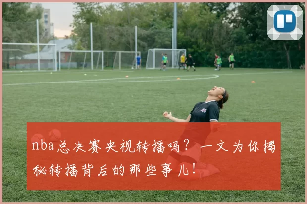 nba总决赛央视转播吗？一文为你揭秘转播背后的那些事儿！