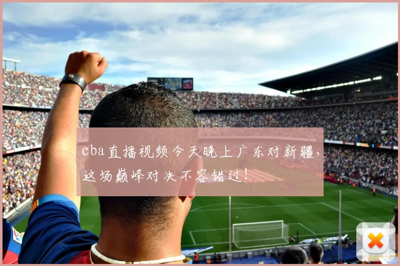 cba直播视频今天晚上广东对新疆，这场巅峰对决不容错过！