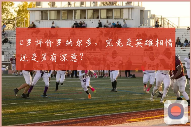 c罗评价罗纳尔多，究竟是英雄相惜还是另有深意？