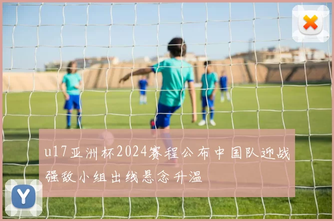 u17亚洲杯2024赛程公布中国队迎战强敌小组出线悬念升温