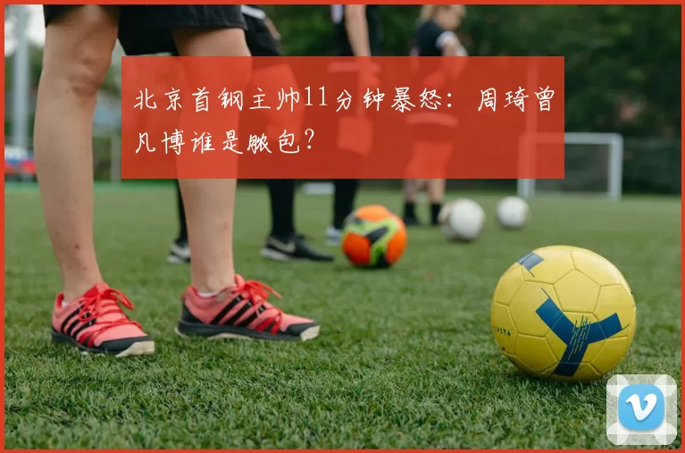 北京首钢主帅11分钟暴怒：周琦曾凡博谁是脓包？
