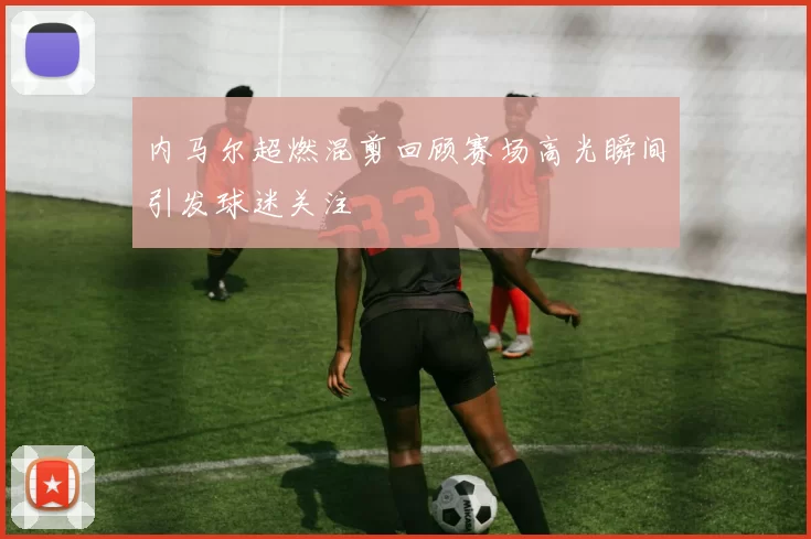 内马尔超燃混剪回顾赛场高光瞬间引发球迷关注