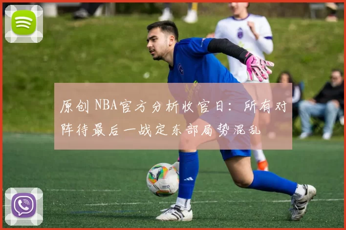 原创 NBA官方分析收官日:所有对阵待最后一战定东部局势混乱