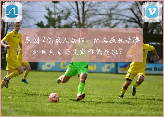 原创 2亿欧大动作!红魔疯狂寻腰,托纳利吉马良斯谁能接班?