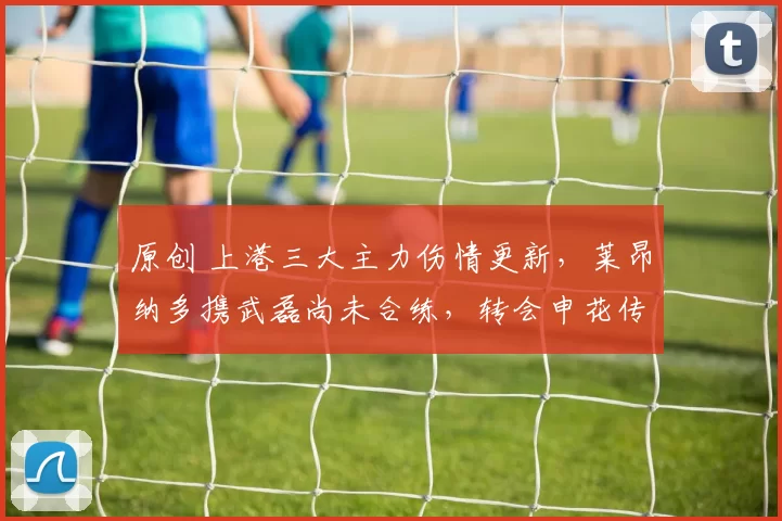 原创 上港三大主力伤情更新,莱昂纳多携武磊尚未合练,转会申花传闻遭辟谣