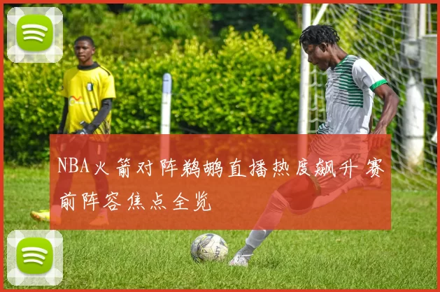 NBA火箭对阵鹈鹕直播热度飙升 赛前阵容焦点全览