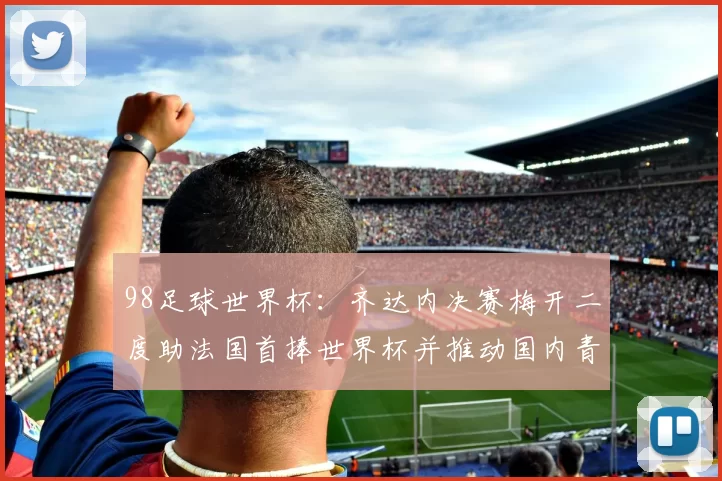 98足球世界杯：齐达内决赛梅开二度助法国首捧世界杯并推动国内青训改革