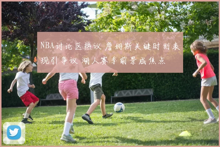 NBA讨论区热议 詹姆斯关键时刻表现引争议 湖人赛季前景成焦点