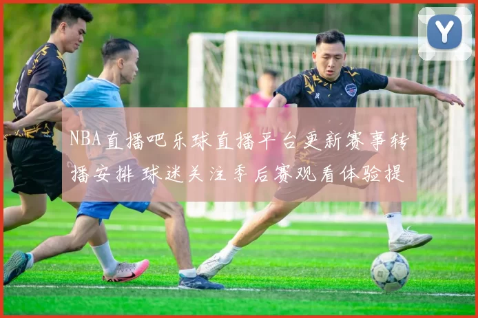 NBA直播吧乐球直播平台更新赛事转播安排 球迷关注季后赛观看体验提升