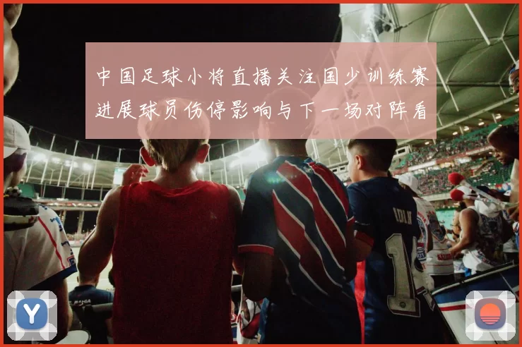 中国足球小将直播关注国少训练赛进展球员伤停影响与下一场对阵看点