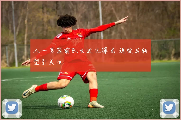 八一男篮前队长近况曝光 退役后转型引关注