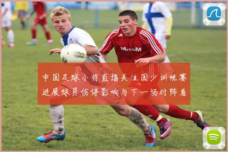 中国足球小将直播关注国少训练赛进展球员伤停影响与下一场对阵看点
